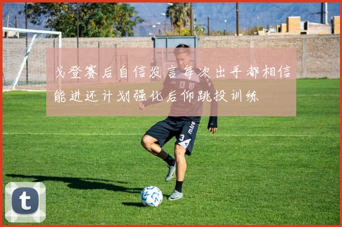 戈登赛后自信发言每次出手都相信能进还计划强化后仰跳投训练
