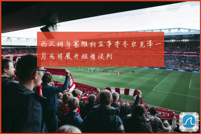 西汉姆与塞维利亚争夺齐尔克泽一月或将展开租借谈判