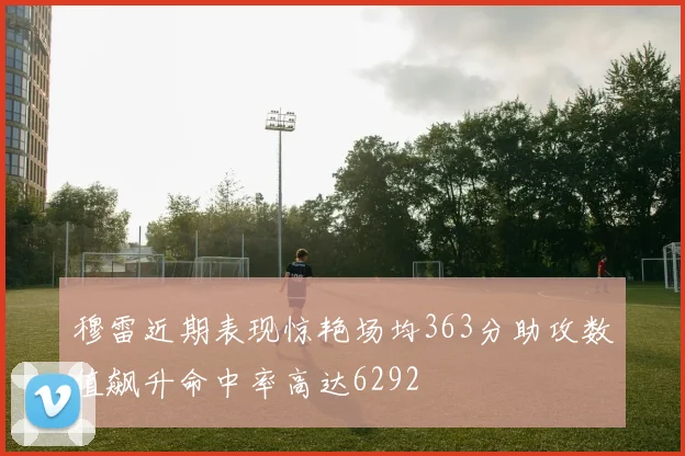 穆雷近期表现惊艳场均363分助攻数值飙升命中率高达6292