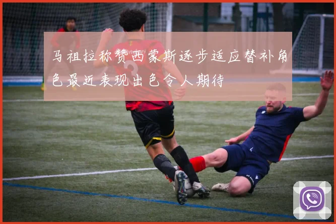 马祖拉称赞西蒙斯逐步适应替补角色最近表现出色令人期待