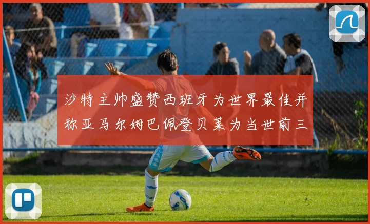 沙特主帅盛赞西班牙为世界最佳并称亚马尔姆巴佩登贝莱为当世前三球员