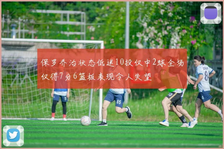 保罗乔治状态低迷10投仅中2球全场仅得7分6篮板表现令人失望