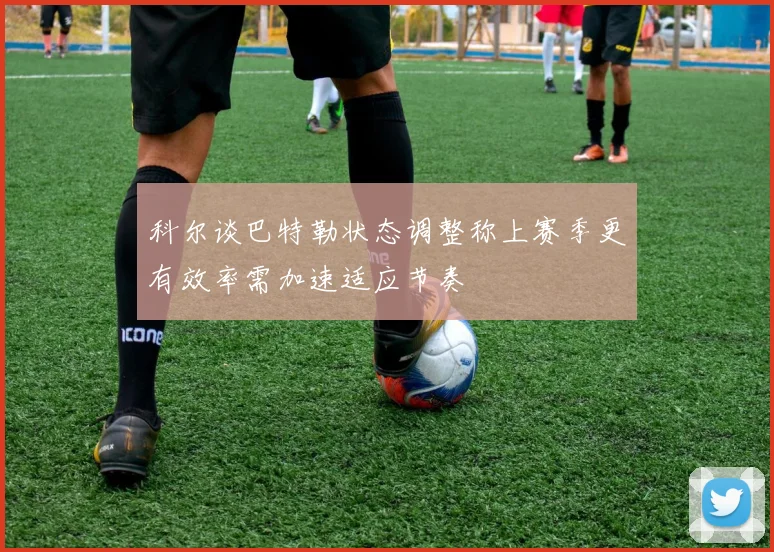 科尔谈巴特勒状态调整称上赛季更有效率需加速适应节奏