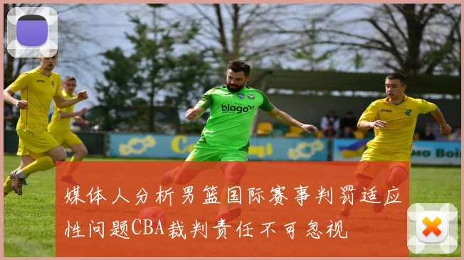 媒体人分析男篮国际赛事判罚适应性问题CBA裁判责任不可忽视