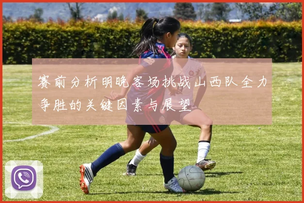 赛前分析明晚客场挑战山西队全力争胜的关键因素与展望