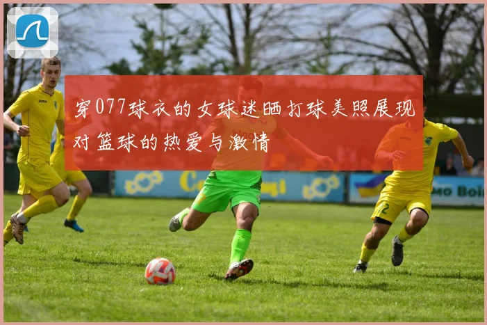 穿077球衣的女球迷晒打球美照展现对篮球的热爱与激情