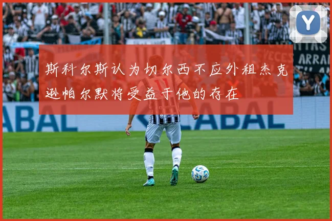 斯科尔斯认为切尔西不应外租杰克逊帕尔默将受益于他的存在