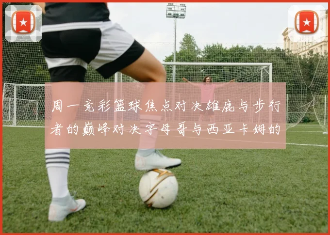 周一竞彩篮球焦点对决雄鹿与步行者的巅峰对决字母哥与西亚卡姆的精彩较量