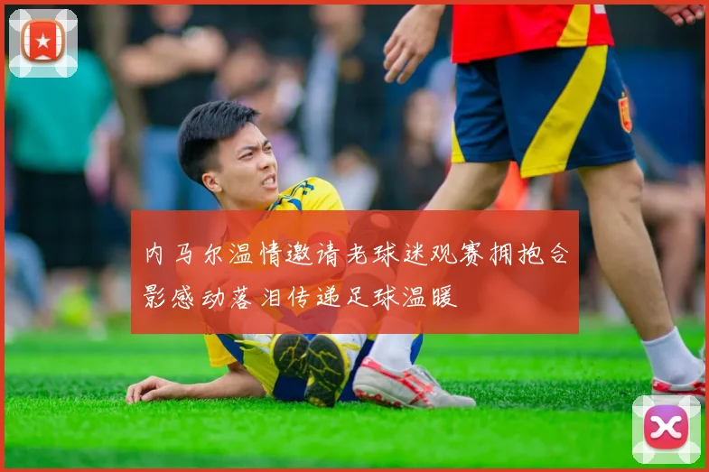 内马尔温情邀请老球迷观赛拥抱合影感动落泪传递足球温暖