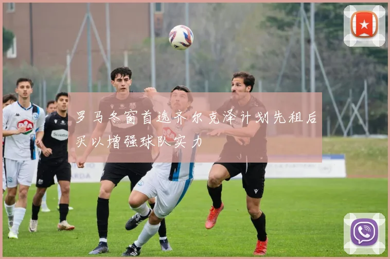 罗马冬窗首选齐尔克泽计划先租后买以增强球队实力