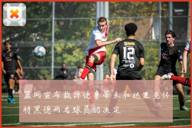 篮网宣布裁掉德鲁蒂米和达里克怀特黑德两名球员的决定
