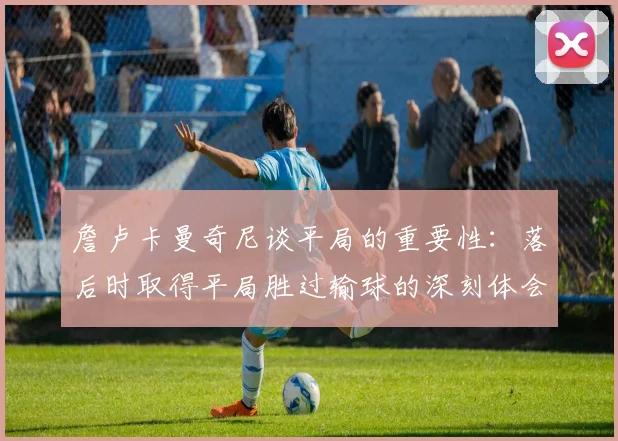 詹卢卡曼奇尼谈平局的重要性：落后时取得平局胜过输球的深刻体会