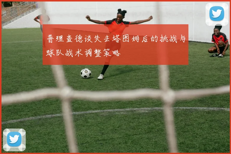 普理查德谈失去塔图姆后的挑战与球队战术调整策略