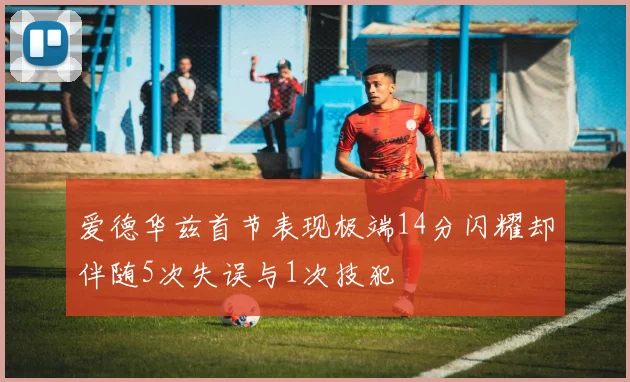 爱德华兹首节表现极端14分闪耀却伴随5次失误与1次技犯