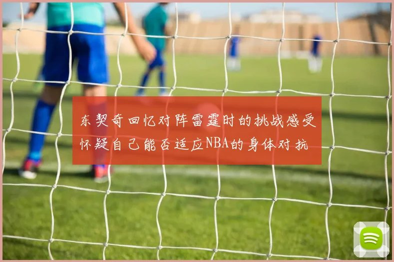 东契奇回忆对阵雷霆时的挑战感受怀疑自己能否适应NBA的身体对抗