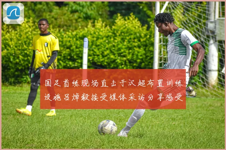 国足首练现场直击于汉超布置训练设施吕焯毅接受媒体采访分享感受