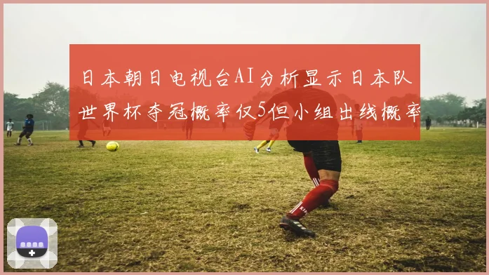 日本朝日电视台AI分析显示日本队世界杯夺冠概率仅5但小组出线概率高达73