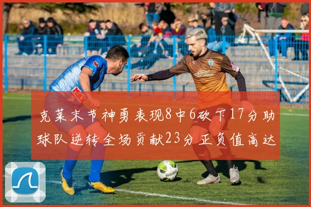 克莱末节神勇表现8中6砍下17分助球队逆转全场贡献23分正负值高达15