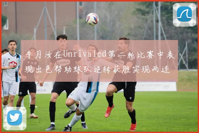 李月汝在Unrivaled第二轮比赛中表现出色帮助球队逆转获胜实现两连胜