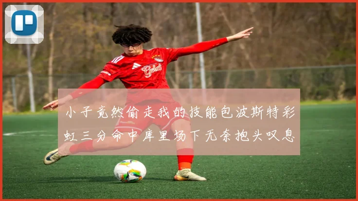 小子竟然偷走我的技能包波斯特彩虹三分命中库里场下无奈抱头叹息
