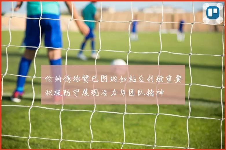 伦纳德称赞巴图姆如粘合剂般重要积极防守展现活力与团队精神